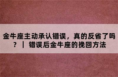 金牛座主动承认错误，真的反省了吗？｜ 错误后金牛座的挽回方法